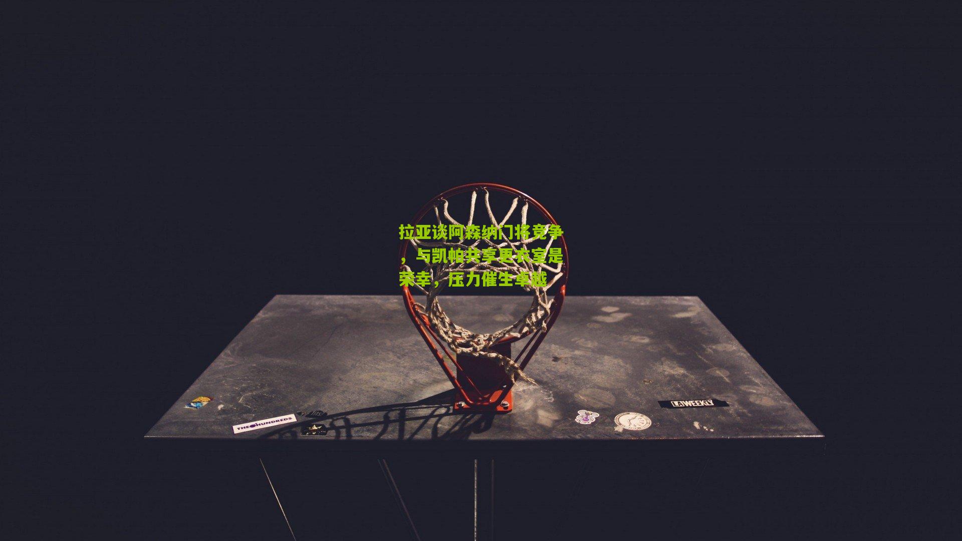 拉亚谈阿森纳门将竞争，与凯帕共享更衣室是荣幸，压力催生卓越